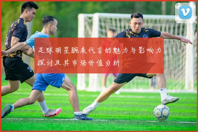 足球明星腕表代言的魅力与影响力探讨及其市场价值分析
