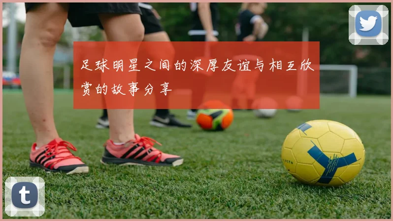 足球明星之间的深厚友谊与相互欣赏的故事分享
